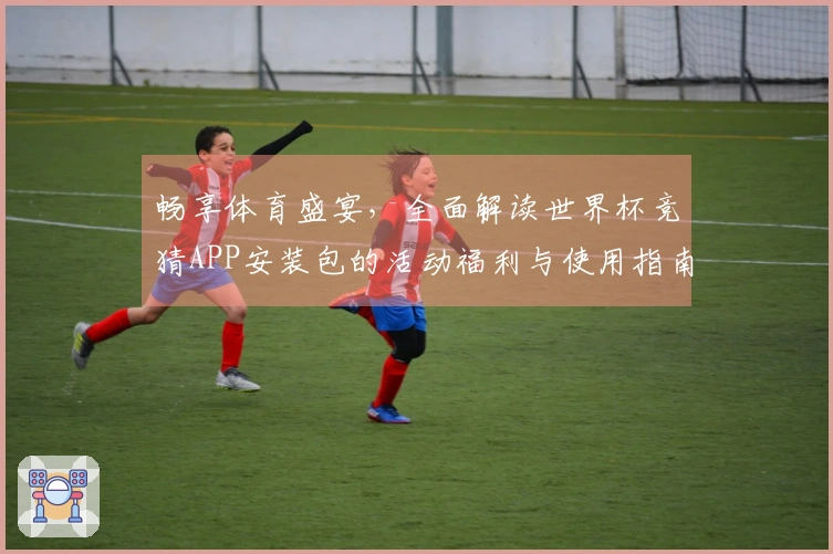 畅享体育盛宴，全面解读世界杯竞猜APP安装包的活动福利与使用指南