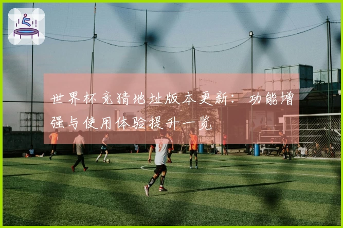世界杯竞猜地址版本更新：功能增强与使用体验提升一览