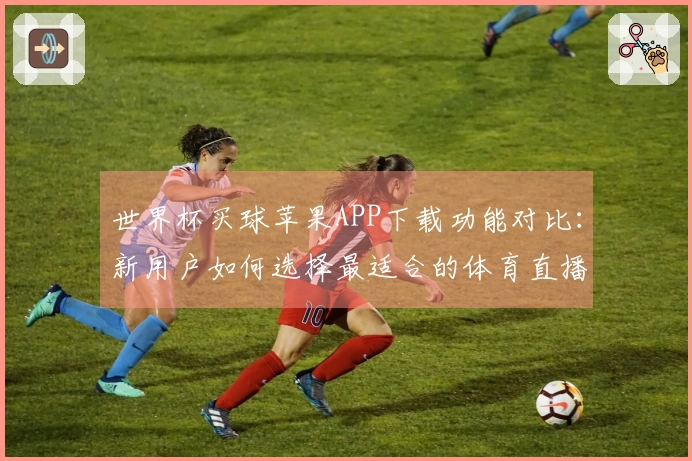 世界杯买球苹果APP下载功能对比：新用户如何选择最适合的体育直播平台