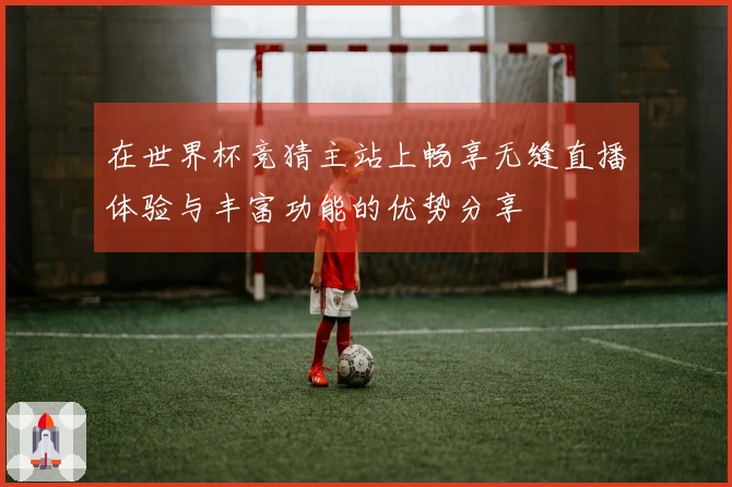 在世界杯竞猜主站上畅享无缝直播体验与丰富功能的优势分享